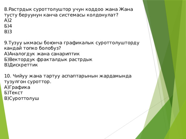 8.Растрдык суроттолуштор учун коддоо жана Жана тусту беруунун канча системасы колдонулат? А)2 Б)4 В)3 9.Тузуу ыкмасы боюнча графикалык суроттолушторду кандай топко болобуз? А)Аналогдук жана санариптик Б)Вектордук фракталдык растрдык В)Дискреттик 10. Чийуу жана тартуу аспаптарынын жардамында тузулгон суроттор. А)Графика Б)Текст В)Суроттолуш 