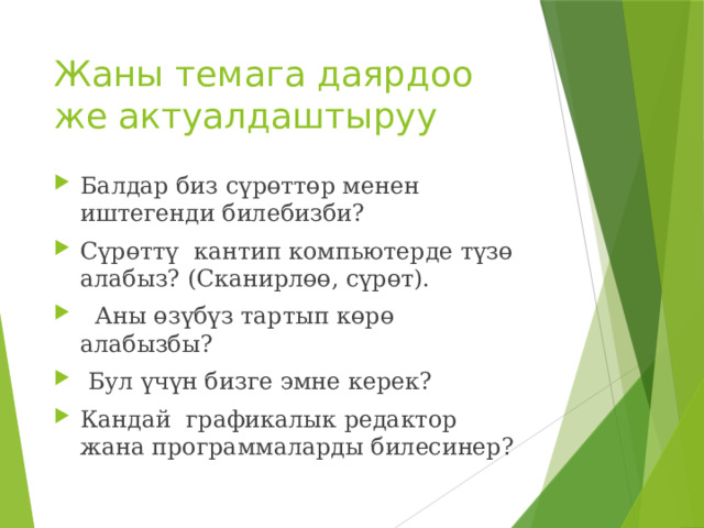 Жаны темага даярдоо же актуалдаштыруу Балдар биз сүрөттөр менен иштегенди билебизби? Сүрөттү кантип компьютерде түзө алабыз? (Сканирлөө, сүрөт).  Аны өзүбүз тартып көрө алабызбы?  Бул үчүн бизге эмне керек? Кандай графикалык редактор жана программаларды билесинер? 