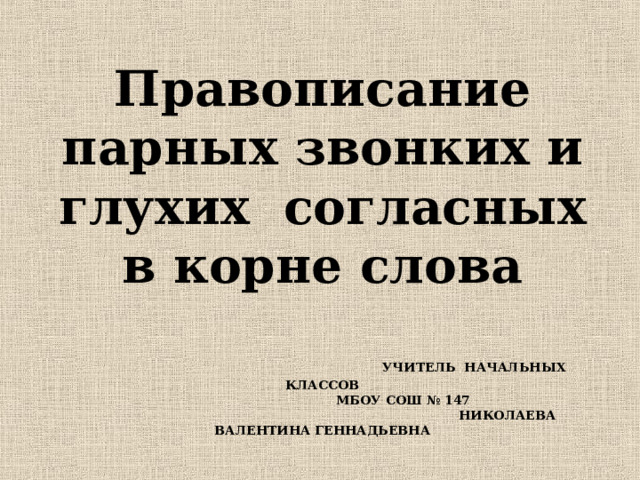 Правописание парных звонких и глухих  согласных в корне слова   УЧИТЕЛЬ НАЧАЛЬНЫХ КЛАССОВ  МБОУ СОШ № 147  НИКОЛАЕВА ВАЛЕНТИНА ГЕННАДЬЕВНА     