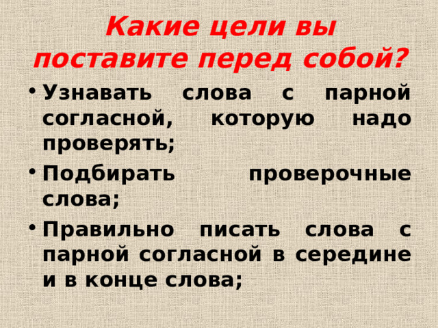 Какие цели вы поставите перед собой? Узнавать слова с парной согласной, которую надо проверять; Подбирать проверочные слова; Правильно писать слова с парной согласной в середине и в конце слова;  