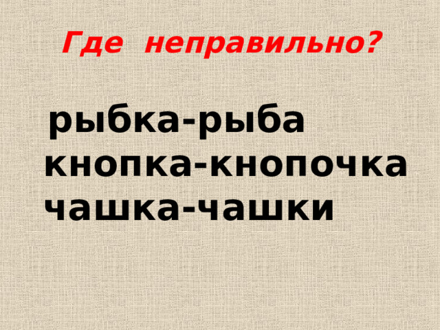 Где неправильно?  рыбка-рыба  кнопка-кнопочка  чашка-чашки 