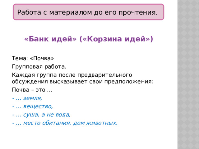 Работа с материалом до его прочтения. «Банк идей» («Корзина идей»)  Тема: «Почва» Групповая работа. Каждая группа после предварительного обсуждения высказывает свои предположения: Почва – это … - … земля, - … вещество, - … суша, а не вода, - … место обитания, дом животных. 