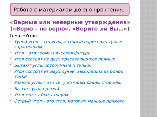 Работа с материалом до его прочтения. «Верные или неверные утверждения» («Верю – не верю», «Верите ли Вы…») Тема: «Угол» Тупой угол – это угол, который нарисован тупым карандашом. Угол – это геометрическая фигура. Угол состоит из двух пресекающихся прямых. Бывают углы остроумные и тупые. Угол состоит из двух лучей, выходящих из одной точки. Равные углы – это те, у которых равны стороны. Бывает угол прямой. Угол может быть тощим. Острый угол – это угол, который меньше прямого. 