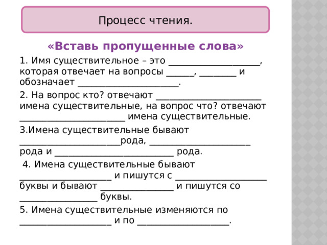 Процесс чтения. «Вставь пропущенные слова» 1. Имя существительное – это ____________________, которая отвечает на вопросы ______, ________ и обозначает ______________________. 2. На вопрос кто? отвечают _______________________ имена существительные, на вопрос что? отвечают _______________________ имена существительные. 3.Имена существительные бывают ______________________рода, ______________________ рода и __________________________ рода.  4. Имена существительные бывают ____________________ и пишутся с ____________________ буквы и бывают ________________ и пишутся со _________________ буквы. 5. Имена существительные изменяются по ____________________ и по ____________________.  