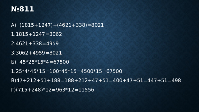 № 811 А) (1815+1247)+(4621+338)=8021 1.1815+1247=3062 2.4621+338=4959 3.3062+4959=8021 Б) 45*25*15*4=67500 1.25*4*45*15=100*45*15=4500*15=67500 В)47+212+51+188=188+212+47+51=400+47+51=447+51=498 Г)(715+248)*12=963*12=11556 