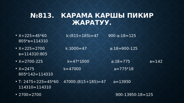 № 813. Карама каршы пикир жаратуу. Х+225=45*60 k:(815+185)=47 900-а:18=125 805*в=114310 Х+225=2700 k:1000=47 а:18=900-125 в=114310:805 Х=2700-225 k=47*1000 а:18=775 в=142 Х=2475 k=47000 а=775*18 805*142=114310 Т: 2475+225=45*60 47000:(815+185)=47 а=13950 114310=114310 2700=2700 900-13950:18=125 