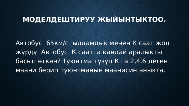 Моделдештируу жыйынтыктоо. Автобус 65км/с ылдамдык менен К саат жол жүрдү. Автобус К саатта кандай аралыкты басып өткөн? Туюнтма түзүп К га 2,4,6 деген маани берип туюнтманын маанисин аныкта.               