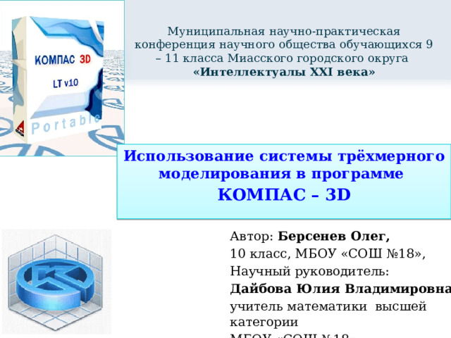 Муниципальная научно-практическая конференция научного общества обучающихся 9 – 11 класса Миасского городского округа  «Интеллектуалы XXI века» Использование системы трёхмерного моделирования в программе КОМПАС – 3D Автор: Берсенев Олег, 10 класс, МБОУ «СОШ №18», Научный руководитель: Дайбова Юлия Владимировна, учитель математики высшей категории МБОУ «СОШ №18 » 