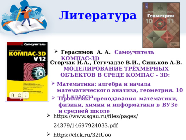 Литература Герасимов А. А. Самоучитель КОМПАС-3D Сторчак Н.А., Гегучадзе В.И., Синьков А.В. МОДЕЛИРОВАНИЕ ТРЁХМЕРНЫХ ОБЪЕКТОВ В СРЕДЕ КОМПАС - 3D: 2 3 Математика: алгебра и начала математического анализа, геометрия. 10—11 классы Проблемы преподавания математики, физики, химии и информатики в ВУЗе и средней школе https://www.sgau.ru/files/pages/24379/14697924033.pdf https://clck.ru/32tUoo 