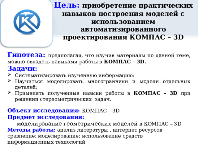Цель: приобретение практических навыков построения моделей с использованием автоматизированного проектирования КОМПАС – 3D Гипотеза: предполагая, что изучив материалы по данной теме, можно овладеть навыками работы в КОМПАС – 3D. Задачи: Систематизировать изученную информацию; Научиться моделировать многогранники и модели отдельных деталей; Применять полученные навыки работы в КОМПАС – 3D при решении стереометрических задач. Объект исследования: КОМПАС – 3D Предмет исследования: моделирование геометрических моделей в КОМПАС – 3D Методы работы: анализ литературы , интернет ресурсов; сравнение; моделирование; использование средств информационных технологий  
