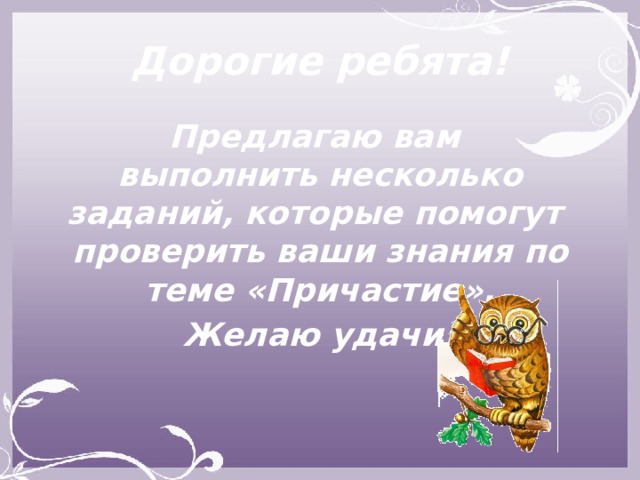 Дорогие ребята! Предлагаю вам  выполнить несколько заданий, которые помогут проверить ваши знания по теме «Причастие». Желаю удачи! 