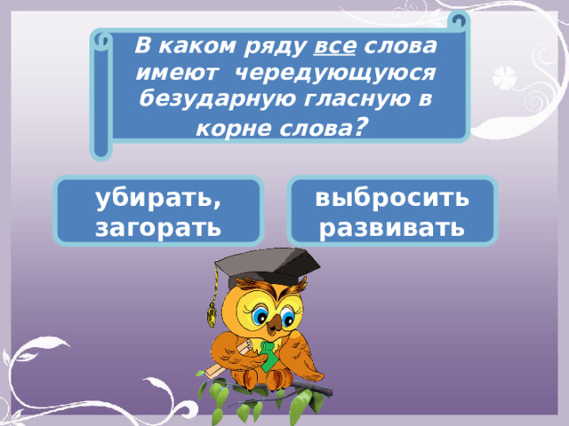 В каком ряду все слова имеют чередующуюся безударную гласную в корне слова ? убирать, загорать выбросить развивать 