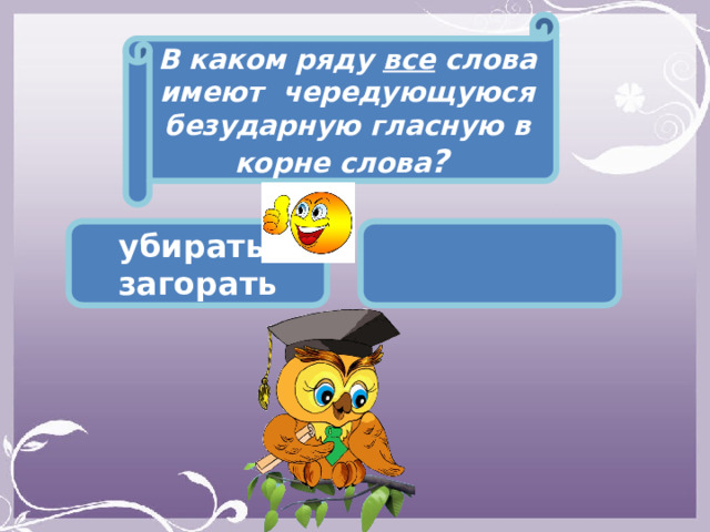 В каком ряду все слова имеют чередующуюся безударную гласную в корне слова ? убирать, загорать  