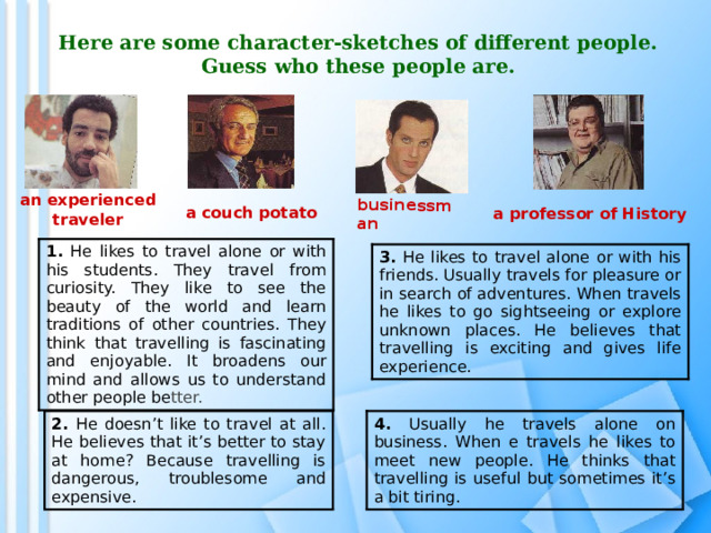 businessman Here are some character-sketches of different people. Guess who these people are.   an experienced traveler a couch potato  a professor of History 1.  He likes to travel alone or with his students. They travel from curiosity. They like to see the beauty of the world and learn traditions of other countries. They think that travelling is fascinating and enjoyable. It broadens our mind and allows us to understand other people be tter. 3. He likes to travel alone or with his friends. Usually travels for pleasure or in search of adventures. When travels he likes to go sightseeing or explore unknown  places. He believes that travelling is exciting and gives life experience. 2. He doesn’t like to travel at all. He believes that it’s better to stay at home? Because travelling is dangerous, troublesome and expensive. 4. Usually he travels alone on business. When e travels he likes to meet new people. He thinks that travelling is useful but sometimes it’s a bit tiring. 
