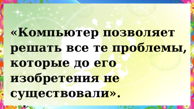 «Компьютер позволяет решать все те проблемы, которые до его изобретения не существовали». 