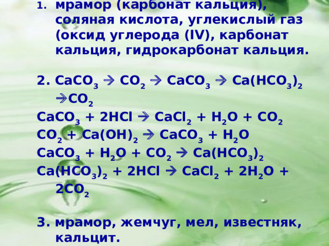 мрамор (карбонат кальция), соляная кислота, углекислый газ (оксид углерода ( IV ), карбонат кальция, гидрокарбонат кальция.  2. CaCO 3   CO 2   CaCO 3   Ca(HCO 3 ) 2   CO 2 CaCO 3 + 2HCl  CaCl 2 + H 2 O + CO 2 CO 2 + Ca(OH) 2   CaCO 3 + H 2 O CaCO 3 + H 2 O + CO 2   Ca(HCO 3 ) 2  Ca(HCO 3 ) 2 + 2HCl  CaCl 2 + 2H 2 O + 2CO 2  3. мрамор, жемчуг, мел, известняк, кальцит.  