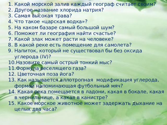 Какой морской залив каждый географ считает своим? Другое название хлорида натрия? Самая высокая трава? Что такое «царская водка»? На каком базаре самый большой шум? Поможет ли география найти счастье? Какой злак может расти на человеке? В какой реке есть помещение для самолета? Напиток, который не существовал бы без оксида углерода ( IV )? Назовите самый острый тонкий мыс? Формула веселящего газа?  Цветочная поза йога?  Как называется аллотропная модификация углерода, формой напоминающая футбольный мяч?  Какая река помещается в ладони, какая в бокале, какая в чернильнице, а какая в канистре?  Какое морское животное может задержать дыхание на целых два часа? 