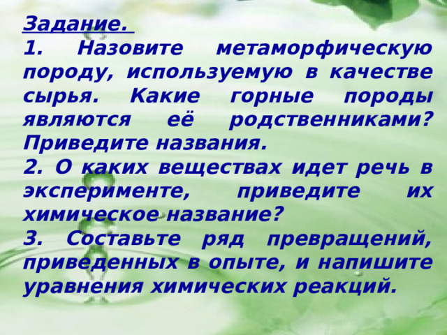 Задание. 1. Назовите метаморфическую породу, используемую в качестве сырья. Какие горные породы являются её родственниками? Приведите названия. 2. О каких веществах идет речь в эксперименте, приведите их химическое название? 3. Составьте ряд превращений, приведенных в опыте, и напишите уравнения химических реакций. 