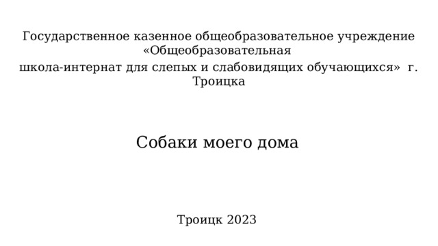 Государственное казенное общеобразовательное учреждение «Общеобразовательная школа-интернат для слепых и слабовидящих обучающихся» г. Троицка   Собаки моего дома   Троицк 2023 