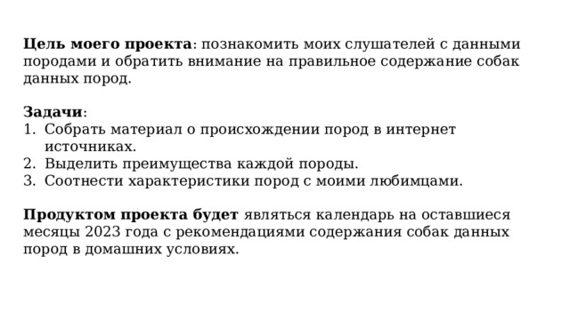 Цель моего проекта : познакомить моих слушателей с данными породами и обратить внимание на правильное содержание собак данных пород. Задачи : Собрать материал о происхождении пород в интернет источниках. Выделить преимущества каждой породы. Соотнести характеристики пород с моими любимцами. Продуктом проекта будет являться календарь на оставшиеся месяцы 2023 года с рекомендациями содержания собак данных пород в домашних условиях. 