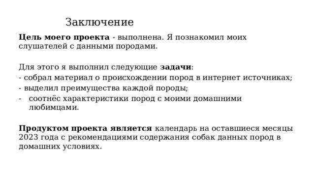 Заключение Цель моего проекта - выполнена. Я познакомил моих слушателей с данными породами. Для этого я выполнил следующие задачи : - собрал материал о происхождении пород в интернет источниках; - выделил преимущества каждой породы; соотнёс характеристики пород с моими домашними любимцами. Продуктом проекта является календарь на оставшиеся месяцы 2023 года с рекомендациями содержания собак данных пород в домашних условиях. 