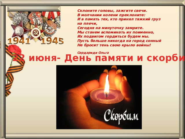 Склоните головы, зажгите свечи.  В молчании колени преклоните:  И в память тех, кто принял тяжкий груз на плечи,  Сегодня на минуточку замрите.  Мы станем вспоминать их поименно,  Их подвигом гордиться будем мы.  Пусть больше никогда на город сонный  Не бросит тень свою крыло войны!  Сердариди Ольга 22 июня- День памяти и скорби 