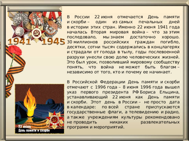 В России 22 июня отмечается День памяти и скорби – один из самых печальных дней в истории этих стран. Именно 22 июня 1941 года началась Вторая мировая война – что за этим последовало, мы знаем достаточно хорошо. 30 миллионов российских граждан погибло, десятки, сотни тысяч содержались в концлагерях и страдали от голода в тылу, годы послевоенной разрухи унесли свою долю человеческих жизней. Это был урок, позволивший мировому сообществу понять, что война не может быть благом – независимо от того, кто и почему ее начинает.   В Российской Федерации День памяти и скорби отмечают с 1996 года – 8 июня 1996 года вышел указ первого президента РФ Бориса Ельцина, устанавливающий 22 июня как День памяти и скорби. Этот день в России – не просто дата в календаре: по всей стране приспускаются государственные флаги, а телевидению и радио, а также учреждениям культуры рекомендовано не проводить никаких развлекательных программ и мероприятий.      