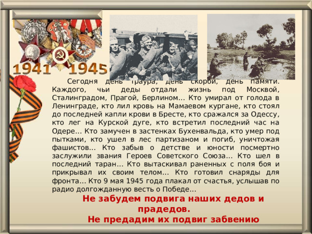 Сегодня день траура, день скорби, день памяти. Каждого, чьи деды отдали жизнь под Москвой, Сталинградом, Прагой, Берлином… Кто умирал от голода в Ленинграде, кто лил кровь на Мамаевом кургане, кто стоял до последней капли крови в Бресте, кто сражался за Одессу, кто лег на Курской дуге, кто встретил последний час на Одере… Кто замучен в застенках Бухенвальда, кто умер под пытками, кто ушел в лес партизаном и погиб, уничтожая фашистов… Кто забыв о детстве и юности посмертно заслужили звания Героев Советского Союза… Кто шел в последний таран… Кто вытаскивал раненных с поля боя и прикрывал их своим телом… Кто готовил снаряды для фронта… Кто 9 мая 1945 года плакал от счастья, услышав по радио долгожданную весть о Победе… Не забудем подвига наших дедов и прадедов. Не предадим их подвиг забвению 