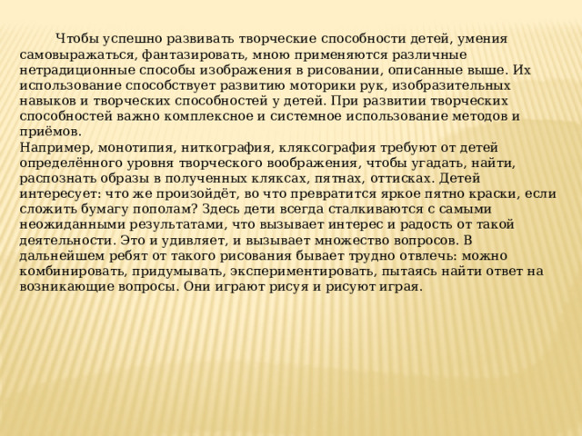  Чтобы успешно развивать творческие способности детей, умения самовыражаться, фантазировать, мною применяются различные нетрадиционные способы изображения в рисовании, описанные выше. Их использование способствует развитию моторики рук, изобразительных навыков и творческих способностей у детей. При развитии творческих способностей важно комплексное и системное использование методов и приёмов. Например, монотипия, ниткография, кляксография требуют от детей определённого уровня творческого воображения, чтобы угадать, найти, распознать образы в полученных кляксах, пятнах, оттисках. Детей интересует: что же произойдёт, во что превратится яркое пятно краски, если сложить бумагу пополам? Здесь дети всегда сталкиваются с самыми неожиданными результатами, что вызывает интерес и радость от такой деятельности. Это и удивляет, и вызывает множество вопросов. В дальнейшем ребят от такого рисования бывает трудно отвлечь: можно комбинировать, придумывать, экспериментировать, пытаясь найти ответ на возникающие вопросы. Они играют рисуя и рисуют играя. 