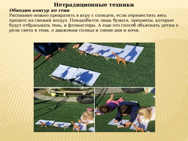 Нетрадиционные техники Обводим контур по тени Рисование можно превратить в игру с солнцем, если переместить весь процесс на свежий воздух. Понадобится лишь бумага, предметы, которые будут отбрасывать тень, и фломастеры. А еще это способ объяснить детям о роли света и тени, о движении солнца и смене дня и ночи.  