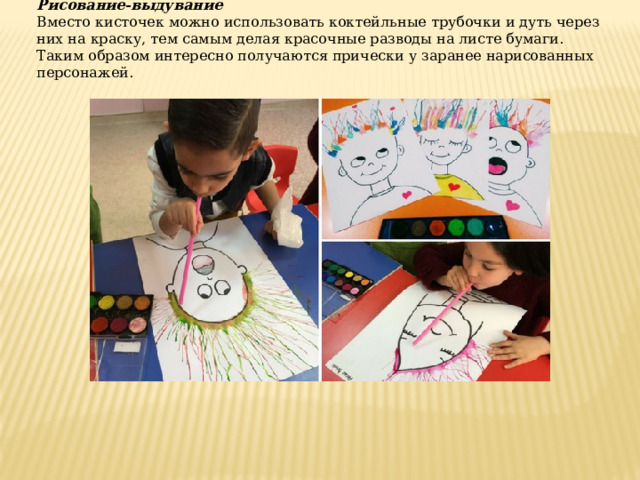 Рисование-выдувание Вместо кисточек можно использовать коктейльные трубочки и дуть через них на краску, тем самым делая красочные разводы на листе бумаги. Таким образом интересно получаются прически у заранее нарисованных персонажей. 