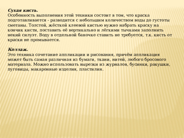 Сухая кисть. Особенность выполнения этой техники состоит в том, что краска подготавливается - разводится с небольшим количеством воды до густоты сметаны. Толстой, жёсткой клеевой кистью нужно набрать краску на кончик кисти, поставить её вертикально и лёгкими тычками заполнить некий силуэт. Воду в отдельной баночке ставить не требуется, т.к. кисть от краски не промывается. Коллаж. Это техника сочетание аппликации и рисования, причём аппликация может быть самая различная из бумаги, ткани, нитей, любого бросового материала. Можно использовать вырезки из журналов, бусинки, ракушки, пуговицы, макаронные изделия, пластилин. 