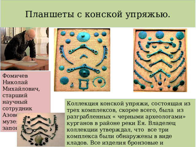 Планшеты с конской упряжью. Фомичев Николай Михайлович, старший научный сотрудник Азовского музея- заповедника. Коллекция конской упряжи, состоящая из трех комплексов, скорее всего, была из разграбленных « черными археологами» курганов в районе реки Ея. Владелец коллекции утверждал, что все три комплекса были обнаружены в виде кладов. Все изделия бронзовые и относятся к киммерийской культуре. 
