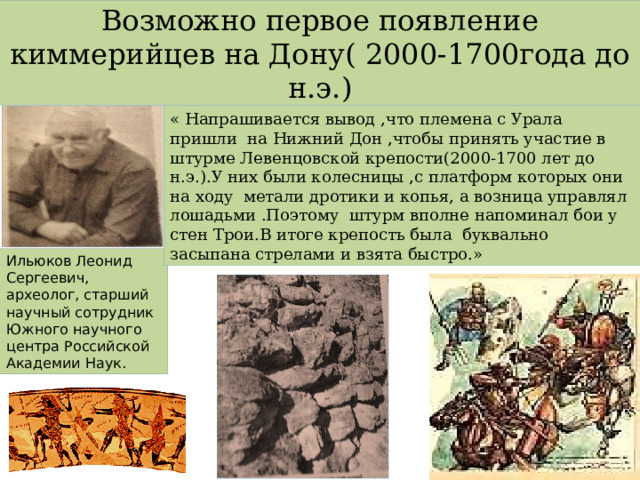 Возможно первое появление киммерийцев на Дону( 2000-1700года до н.э.) « Напрашивается вывод ,что племена с Урала пришли на Нижний Дон ,чтобы принять участие в штурме Левенцовской крепости(2000-1700 лет до н.э.).У них были колесницы ,с платформ которых они на ходу метали дротики и копья, а возница управлял лошадьми .Поэтому штурм вполне напоминал бои у стен Трои.В итоге крепость была буквально засыпана стрелами и взята быстро.» Ильюков Леонид Сергеевич, археолог, старший научный сотрудник Южного научного центра Российской Академии Наук. 
