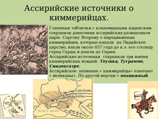 Ассирийские источники о киммерийцах . Глиняные таблички с клиновидными надписями сохранили донесения ассирийских разведчиков царю Саргону Второму о передвижении киммерийцев, которые напали на Лидийское царство, взяли около 657 года до н.э. его столицу город Сарды и дошли до Сирии. Ассирийские источники сохранили три имени киммерийских вождей: Теушка, Туграмме, Синдексатре . Ассирийское название « киммерийцы» означает « великаны». По другой версии-» подвижный конный отряд» 