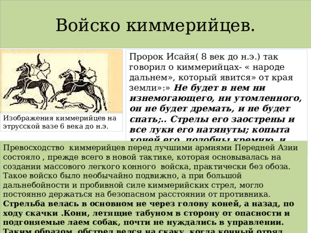 Войско киммерийцев. Пророк Исайя( 8 век до н.э.) так говорил о киммерийцах- « народе дальнем», который явится» от края земли»:» Не будет в нем ни изнемогающего, ни утомленного, он не будет дремать, и не будет спать;.. Стрелы его заострены и все луки его натянуты; копыта коней его подобны кремню, и колесницы его как вихрь». Изображения киммерийцев на этрусской вазе 6 века до н.э. Превосходство киммерийцев перед лучшими армиями Передней Азии состояло , прежде всего в новой тактике, которая основывалась на создании массового легкого конного войска, практически без обоза. Такое войско было необычайно подвижно, а при большой дальнебойности и пробивной силе киммерийских стрел, могло постоянно держаться на безопасном расстоянии от противника. Стрельба велась в основном не через голову коней, а назад, по ходу скачки .Кони, летящие табуном в сторону от опасности и подгоняемые лаем собак, почти не нуждались в управлении. Таким образом, обстрел велся на скаку, когда конный отряд мчался мимо противника, от него, при всем том обстрел был убийственным. 
