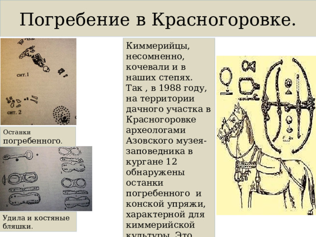 Погребение в Красногоровке. Киммерийцы, несомненно, кочевали и в наших степях. Так , в 1988 году, на территории дачного участка в Красногоровке археологами Азовского музея- заповедника в кургане 12 обнаружены останки погребенного и конской упряжи, характерной для киммерийской культуры. Это однокольчатые удила и костяные бляшки. Останки погребенного . Удила и костяные бляшки . 