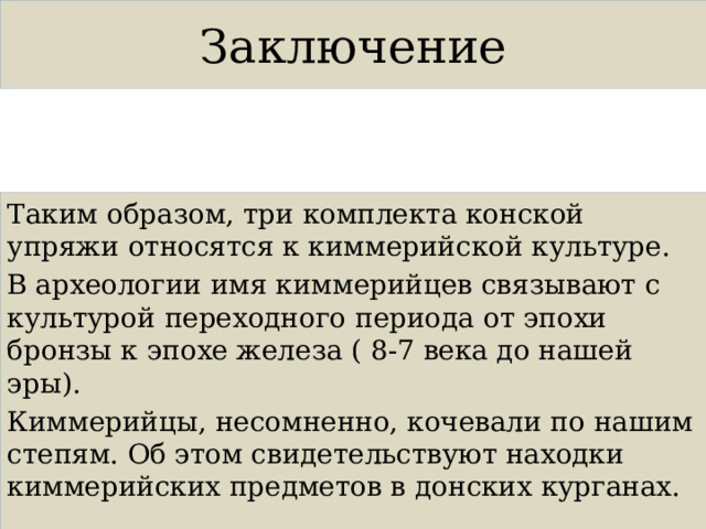 Заключение Таким образом, три комплекта конской упряжи относятся к киммерийской культуре. В археологии имя киммерийцев связывают с культурой переходного периода от эпохи бронзы к эпохе железа ( 8-7 века до нашей эры). Киммерийцы, несомненно, кочевали по нашим степям. Об этом свидетельствуют находки киммерийских предметов в донских курганах. 