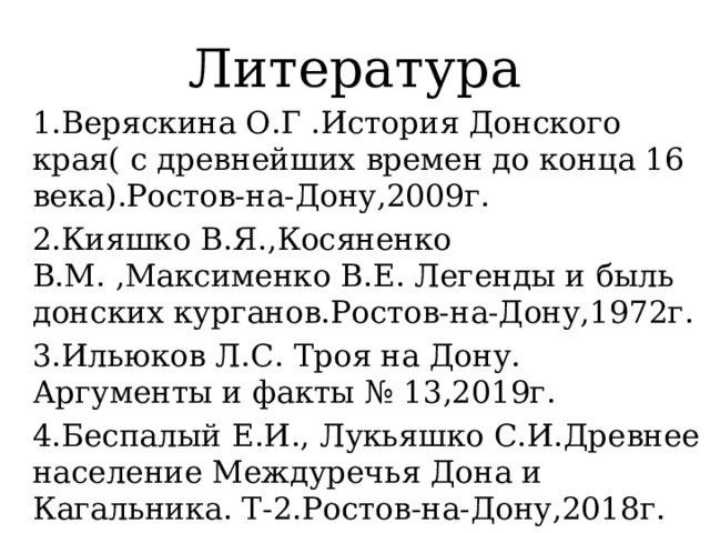 Литература 1.Веряскина О.Г .История Донского края( с древнейших времен до конца 16 века).Ростов-на-Дону,2009г. 2.Кияшко В.Я.,Косяненко В.М. ,Максименко В.Е. Легенды и быль донских курганов.Ростов-на-Дону,1972г. 3.Ильюков Л.С. Троя на Дону. Аргументы и факты № 13,2019г. 4.Беспалый Е.И., Лукьяшко С.И.Древнее население Междуречья Дона и Кагальника. Т-2.Ростов-на-Дону,2018г. 