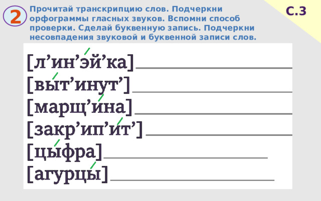 Прочитай транскрипцию слов. Подчеркни орфограммы гласных звуков. Вспомни способ проверки. Сделай буквенную запись. Подчеркни несовпадения звуковой и буквенной записи слов. С.3 2 
