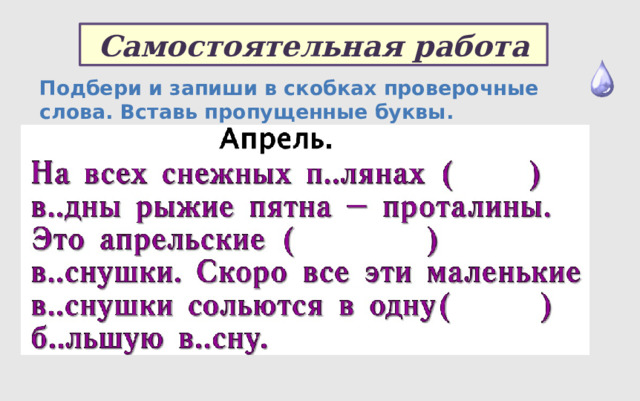 Самостоятельная работа Подбери и запиши в скобках проверочные слова. Вставь пропущенные буквы.  Апрель. На всех снежных п..лянах ( ) в..дны рыжие пятна – проталины. Это апрельские ( ) в..снушки. Скоро все эти маленькие в..снушки сольются в одну( ) б..льшую в..сну. 