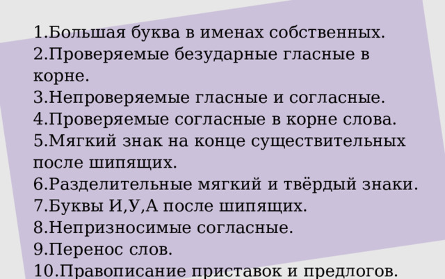 1.Большая буква в именах собственных. 2.Проверяемые безударные гласные в корне. 3.Непроверяемые гласные и согласные. 4.Проверяемые согласные в корне слова. 5.Мягкий знак на конце существительных после шипящих. 6.Разделительные мягкий и твёрдый знаки. 7.Буквы И,У,А после шипящих. 8.Непризносимые согласные. 9.Перенос слов. 10.Правописание приставок и предлогов. 