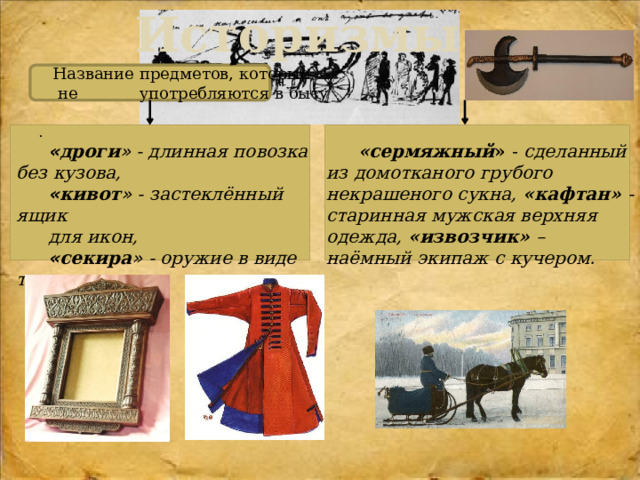 Историзмы  .                        Название предметов, которые  не употребляются в быту .        « дроги » - длинная повозка без кузова,  «сермяжный » - сделанный из домотканого грубого некрашеного сукна, «кафтан» - старинная мужская верхняя одежда, «извозчик» – наёмный экипаж с кучером. « кивот » - застеклённый  ящик  для икон,  « секира » - оружие в виде топора 