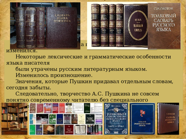 Со времён А.С. Пушкина прошло много времени, язык изменился. Некоторые лексические и грамматические особенности языка писателя были утрачены русским литературным языком. Изменилось произношение. Значения, которые Пушкин придавал отдельным словам, сегодня забыты. Следовательно, творчество А.С. Пушкина не совсем понятно современному читателю без специального комментария.  