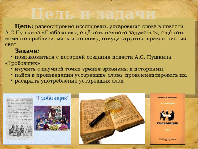 Цель и задачи  Цель:  разносторонне исследовать устаревшие слова в повести А.С.Пушкина «Гробовщик», ещё хоть немного задуматься, ещё хоть немного приблизиться к источнику, откуда струится правды чистый свет. Задачи: познакомиться с историей создания повести А.С. Пушкина «Гробовщик», изучить с научной точки зрения архаизмы и историзмы, найти в произведении устаревшие слова, прокомментировать их, раскрыть употребление устаревших слов. 