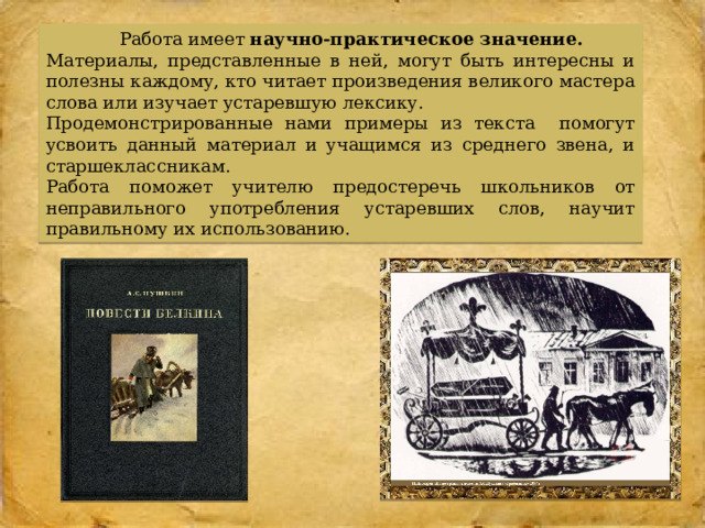  Работа имеет научно-практическое значение.  Материалы, представленные в ней, могут быть интересны и полезны каждому, кто читает произведения великого мастера слова или изучает устаревшую лексику. Продемонстрированные нами примеры из текста помогут усвоить данный материал и учащимся из среднего звена, и старшеклассникам. Работа поможет учителю предостеречь школьников от неправильного употребления устаревших слов, научит правильному их использованию. 