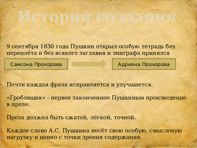 История создания  9 сентября 1830 года Пушкин открыл особую тетрадь без переплёта и без всякого заглавия и эпиграфа принялся писать повесть. Почти каждая фраза исправляется и улучшается. «Гробовщик» - первое законченное Пушкиным произведение в прозе. Проза должна быть сжатой, лёгкой, точной. Каждое слово А.С. Пушкина несёт свою особую, смысловую нагрузку и ценно с точки зрения содержания. Самсона Прохорова Адрияна Прохорова 