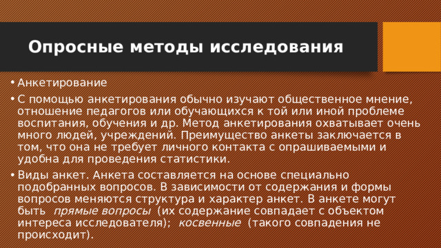 Опросные методы исследования Анкетирование С помощью анкетирования обычно изучают общественное мнение, отношение педагогов или обучающихся к той или иной проблеме воспитания, обучения и др. Метод анкетирования охватывает очень много людей, учреждений. Преимущество анкеты заключается в том, что она не требует личного контакта с опрашиваемыми и удобна для проведения статистики. Виды анкет. Анкета составляется на основе специально подобранных вопросов. В зависимости от содержания и формы вопросов меняются структура и характер анкет. В анкете могут быть   прямые вопросы   (их содержание совпадает с объектом интереса исследователя);   косвенные   (такого совпадения не происходит). 