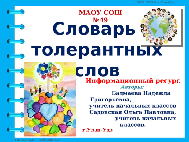 МАОУ СОШ №49 Словарь  толерантных  слов Информационный ресурс Авторы:   Бадмаева Надежда Григорьевна,  учитель начальных классов Садовская Ольга Павловна,  учитель начальных классов.  г.Улан-Удэ 