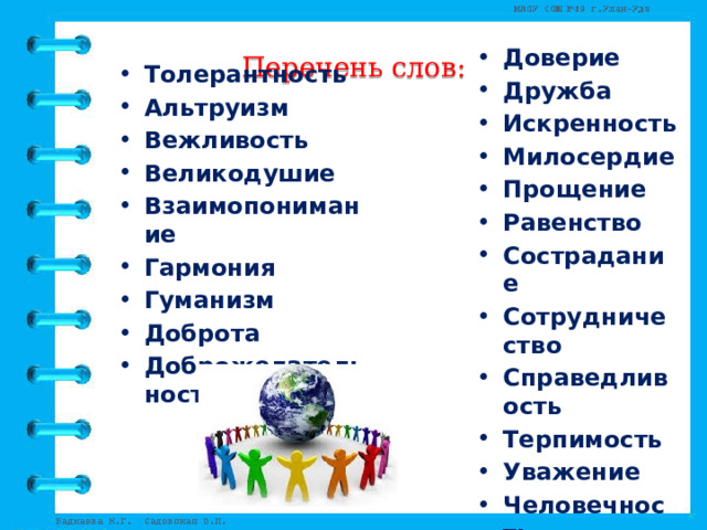 Перечень слов: Доверие Дружба Искренность Милосердие Прощение Равенство Сострадание Сотрудничество Справедливость Терпимость Уважение Человечность Честность Чуткость   Толерантность Альтруизм Вежливость Великодушие Взаимопонимание Гармония Гуманизм Доброта Доброжелательность   
